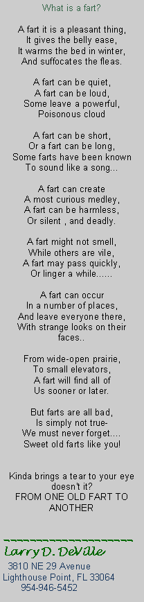 Text Box: What is a fart? 
 
A fart it is a pleasant thing, 
It gives the belly ease, 
It warms the bed in winter, 
And suffocates the fleas. 
 
A fart can be quiet, 
A fart can be loud, 
Some leave a powerful, 
Poisonous cloud 
 
A fart can be short, 
Or a fart can be long,
Some farts have been known 
To sound like a song... 
 
A fart can create 
A most curious medley, 
A fart can be harmless, 
Or silent , and deadly. 
 
A fart might not smell, 
While others are vile,
A fart may pass quickly, 
Or linger a while...... 
 
A fart can occur 
In a number of places, 
And leave everyone there, 
With strange looks on their faces.. 
 
From wide-open prairie, 
To small elevators, 
A fart will find all of 
Us sooner or later. 
 
But farts are all bad, 
Is simply not true- 
We must never forget.... 
Sweet old farts like you! 
 

Kinda brings a tear to your eye doesn't it? 
FROM ONE OLD FART TO ANOTHER____________________Larry D. DeVille  3810 NE 29 AvenueLighthouse Point, FL 33064       954-946-5452